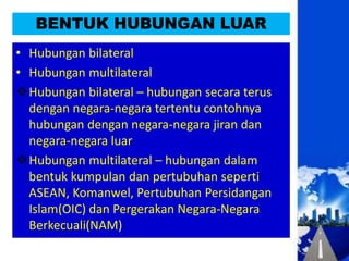 BENTUK HUBUNGAN LUAR
• Hubungan bilateral
• Hubungan multilateral
Hubungan bilateral – hubungan secara terus
  dengan negara-negara tertentu contohnya
  hubungan dengan negara-negara jiran dan
  negara-negara luar
Hubungan multilateral – hubungan dalam
  bentuk kumpulan dan pertubuhan seperti
  ASEAN, Komanwel, Pertubuhan Persidangan
  Islam(OIC) dan Pergerakan Negara-Negara
  Berkecuali(NAM)
 