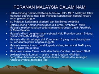 PERANAN MALAYSIA DALAM NAM
• Dalam Sidang Kemuncak Ketujuh di New Delhi 1987, Malaysia telah
  membuat beberapa usul bagi menjaga kepentingan negara-negara
  sedang membangun
• isu Palestin, kerjasama ekonomi dan isu Benua Antartika
• Dalam Sidang Kemuncak Kelapan di Harare(Zimbabwe) 1988
  Malaysia mengemukakan cadangan penghapusan dasar Apartheid
  di Afrika Selatan
• Malaysia diberi penghormatan sebagai Naib Presiden dalam Sidang
  Kemuncak NAM di Belgrade
• Malaysia dilantik sebagai ahli Kumpulan 16 yang membincangkan
  isu kerjasama politik negara anggota.
• Malaysia menjadi tuan rumah kepada sidang kemuncak NAM yang
  ke -13 pada tahun 2003.
• Membawa masuk Timur Leste dan Pulau Catalina ke dalam NAM
• deklarasi Kuala Lumpur – usaha menghidupkan NAM dan
  pernyataan bersama tentang kedudukan Palestin dan serangan
  Amerika Syarikat terhadap Iraq
 