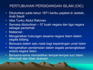 PERTUBUHAN PERSIDANGAN ISLAM (OIC)
• Ditubuhkan pada tahun 1971 beribu pejabat di Jeddah,
  Arab Saudi
• Idea Tunku Abdul Rahman
• Semasa ditubuhkan – 57 buah negara dan tiga negara
  sebagai pemerhati
• Matlamat :
• Mengeratkan hubungan sesama negara Islam dalam
  segala bidang
• Bersuara dalam satu nada bagi kepentingan umat Islam
• Mengekalkan perdamaian dalam segala persengketaan
  antara negara Islam
• Bersama-sama memastikan tempat-tempat suci Islam
  dihormati dan tidak dicemari
 