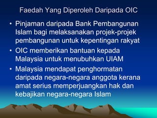 Faedah Yang Diperoleh Daripada OIC
• Pinjaman daripada Bank Pembangunan
  Islam bagi melaksanakan projek-projek
  pembangunan untuk kepentingan rakyat
• OIC memberikan bantuan kepada
  Malaysia untuk menubuhkan UIAM
• Malaysia mendapat penghormatan
  daripada negara-negara anggota kerana
  amat serius memperjuangkan hak dan
  kebajikan negara-negara Islam
 