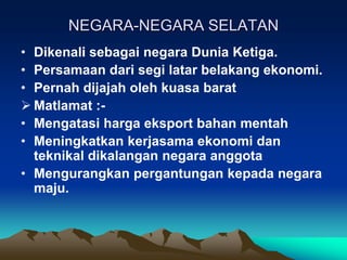 NEGARA-NEGARA SELATAN
• Dikenali sebagai negara Dunia Ketiga.
• Persamaan dari segi latar belakang ekonomi.
• Pernah dijajah oleh kuasa barat
 Matlamat :-
• Mengatasi harga eksport bahan mentah
• Meningkatkan kerjasama ekonomi dan
  teknikal dikalangan negara anggota
• Mengurangkan pergantungan kepada negara
  maju.
 
