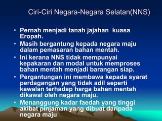 Ciri-Ciri Negara-Negara Selatan(NNS)

• Pernah menjadi tanah jajahan kuasa
  Eropah.
• Masih bergantung kepada negara maju
  dalam pemasaran bahan mentah.
• Ini kerana NNS tidak mempunyai
  kepakaran dan modal untuk memproses
  bahan mentah menjadi barangan siap.
• Pergantungan ini membawa kepada syarat
  perdagangan yang tidak adil seperti
  kawalan terhadap harga bahan mentah
  dikawal oleh negara maju.
• Menanggung kadar faedah yang tinggi
  akibat pinjaman yang dibuat daripada
  negara maju
 