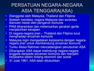 PERSATUAN NEGARA-NEGARA
      ASIA TENGGARA(ASA)
• Dianggotai oleh Malaysia, Thailand dan Filipina.
• Setelah merdeka, negara Malaysia dan serantau
  diancam hebat oleh pengaruh komunis
• PKM diharamkan dan melancarkan gerakan gerila
  menjatuhkan kerajaan
• Di negara-negara jiran – Thailand dan Filipina turut
  menghadapi ancaman komunis
• Malaysia ingin mengadakan kerjasama dengan negara-
  negara jiran untuk membendung ancaman komunis
• Tunku Abdul Rahman mencadangkan penubuhan ASA
• Diharapkan ASA dapat melindungi negara-negara
  anggota daripada ancaman komunis dan menjalin
  kerjasama dalam bidang ekonomi dan sosial
• 31 Julai 1961, ASA telah ditubuhkan
 