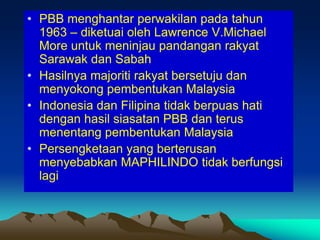 • PBB menghantar perwakilan pada tahun
  1963 – diketuai oleh Lawrence V.Michael
  More untuk meninjau pandangan rakyat
  Sarawak dan Sabah
• Hasilnya majoriti rakyat bersetuju dan
  menyokong pembentukan Malaysia
• Indonesia dan Filipina tidak berpuas hati
  dengan hasil siasatan PBB dan terus
  menentang pembentukan Malaysia
• Persengketaan yang berterusan
  menyebabkan MAPHILINDO tidak berfungsi
  lagi
 