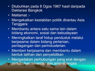 • Dtubuhkan pada 8 Ogos 1967 hasil daripada
  Deklarasi Bangkok
• Matlamat :-
• Mengekalkan kestabilan politik dirantau Asia
  Tenggara
• Membantu antara satu sama lain dalam
  bidang ekonomi, sosial dan kebudayaan
• Meningkatkan taraf hidup penduduk melalui
  kerjasama dalam bidang pertanian,
  perdagangan dan perindusterian.
• Memberi kerjasama dan membantu dalam
  bentuk latihan dan penyelidikan
• Mengadakan perhubungan yang erat dengan
  pertubuhan serantau dan antarabangsa
 