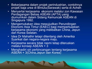 • Bekerjasama dalam projek perindustrian, contohnya
  projek baja urea di Bintulu(Sarawak) serta di Acheh
• Menyertai kerjasama ekonomi melalui zon Kawasan
  Perdagangan Bebas ASEAN (AFTA) yang
  diumumkan dalam Sidang Kemuncak ASEAN di
  Singapura 1992.
• Mengemukakan idea mewujudkan Perundingan
  Ekonomi Asia Timur (EAEC) bagi memperluaskan
  kerjasama ekonomi yang melibatkan China, Jepun
  dan Korea Selatan.
• Idea Dr Mahathir tetapi ditentang oleh Amerika
  Syarikat dan negara-negara maju.
• Kerjasama secara tidak rasmi tetap diteruskan
  melalui konsep ASEAN + 3
• Menghadiri siri perbincangan tentang kerjasama
  ASEAN + 3(China,Jepun dan Korea)
 