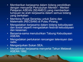 • Memberikan kerjasama dalam bidang pendidikan
  dengan menyertai Pertubuhan Menteri - Menteri
  Pelajaran ASEAN (SEAMEO) yang memberikan
  tumpuan ke arah kerjasama dalam semua bidang
  yang berkaitan
• Membina Pusat Serantau untuk Sains dan
  Matematik (RECSAM) di Pulau Pinang.
• Mengadakan kerjasama dalam bidang kebudayaan
  dan sosial seperti mengadakan festival kebudayaan
  dan kesenian.
• Bersama-sama menubuhkan Tabung Kebudayaan
  ASEAN.
• Mengadakan pertukaran rancangan televisyen dan
  radio.
• Menganjurkan Sukan SEA.
• Menjalinkan kerjasama menyertai Tahun Melawat
  ASEAN 1992.
 