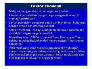 Faktor Ekonomi
• Malaysia mengamalkan ekonomi pasaran bebas
• Kita perlu berbaik-baik dengan negara-negara lain untuk
  memajukan ekonomi
• Zaman penjajah – pengeluar getah dan bijih timah- hubungan
  dengan Britain dan Amerika Syarikat
• Setelah merdeka – Malaysia masih memerlukan pasaran dan
  modal dari negara-negara tersebut
• Menjelang tahun 1980-an, melalui Dasar Pandang ke Timur,
  pelaburan asing digalakkan dari negara-negara Timur (Jepun
  dan Korea)
• Pada masa yang sama Malaysia juga menjalin hubungan
  dengan negara-negara sedang membangun dan negara Islam
  bagi meningkatkan pasaran barangan keluaran Malaysia dan
  mengadakan pelaburan di negara tersebut
 