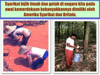 Syarikat bijih timah dan getah di negara kita pada
awal kemerdekaan kebanyakkannya dimiliki oleh
           Amerika Syarikat dan Britain.
 