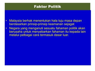Faktor Politik


• Malaysia berhak menentukan hala tuju masa depan
  berdasarkan prinsip-prinsip keamanan sejagat
• Negara yang menganuti sesuatu fahaman politik akan
  berusaha untuk menyebarkan fahaman itu kepada lain
  melalui pelbagai cara termasuk dasar luar.
 