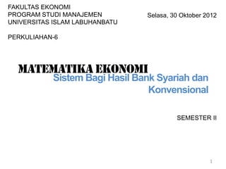 SEMESTER II
1
Selasa, 30 Oktober 2012
FAKULTAS EKONOMI
PROGRAM STUDI MANAJEMEN
UNIVERSITAS ISLAM LABUHANBATU
PERKULIAHAN-6
Matematika ekonomi
Sistem Bagi Hasil Bank Syariah dan
Konvensional
 