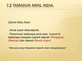 7.2 TAMADUN AWAL INDIA.
Zaman Batu Awal :
Amat sukar dikenalpasti.
Penemuan beberapa jenis batu kuarzit di
beberapa kawasan seperti daerah Chingleput
(Madras) dan daerah Banda (Agra).
“ Manusia yang melupakan sejarah akan mengulanginya”
 