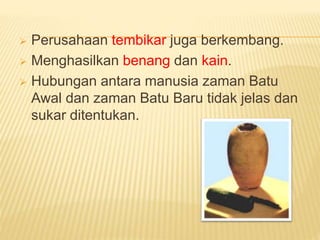  Perusahaan tembikar juga berkembang.
 Menghasilkan benang dan kain.
 Hubungan antara manusia zaman Batu
Awal dan zaman Batu Baru tidak jelas dan
sukar ditentukan.
 