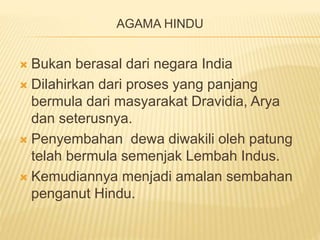 AGAMA HINDU
 Bukan berasal dari negara India
 Dilahirkan dari proses yang panjang
bermula dari masyarakat Dravidia, Arya
dan seterusnya.
 Penyembahan dewa diwakili oleh patung
telah bermula semenjak Lembah Indus.
 Kemudiannya menjadi amalan sembahan
penganut Hindu.
 