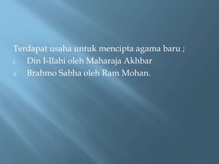 Terdapat usaha untuk mencipta agama baru ;
i. Din I-Ilahi oleh Maharaja Akhbar
ii. Brahmo Sabha oleh Ram Mohan.
 