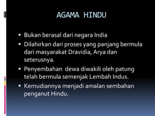 AGAMA HINDU
 Bukan berasal dari negara India
 Dilahirkan dari proses yang panjang bermula
dari masyarakat Dravidia, Arya dan
seterusnya.
 Penyembahan dewa diwakili oleh patung
telah bermula semenjak Lembah Indus.
 Kemudiannya menjadi amalan sembahan
penganut Hindu.
 