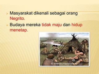  Masyarakat dikenali sebagai orang
Negrito.
 Budaya mereka tidak maju dan hidup
menetap.
 