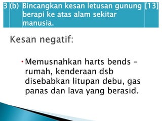 Memusnahkan harts bends –
rumah, kenderaan dsb
disebabkan litupan debu, gas
panas dan lava yang berasid.
3 (b) Bincangkan kesan letusan gunung
berapi ke atas alam sekitar
manusia.
[13]
 