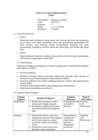 141
SATUAN ACARA PERKULIAHAN
( SAP )
Mata Kuliah : Rekayasa Lalulintas
Kode : CES 5353
Semester : V
Waktu : 1 x 2 x 50 menit
Pertemuan : 7 (Tujuh)
A. Tujuan Instruksional
1. Umum
Mahasiswa dapat memahami tentang tujuan ilmu rekayasa lalu lintas dan cakupannya
secara umum, serta dapat memberikan solusi bagi penyelesaian permasalahan lalu
lintas terutama yang berkaitan dengan kinerja/tingkat pelayanan ruas jalan,
persimpangan, perparkiran, terminal, rambu dan marka jalan, serta hirarki dan fungsi
jalan.
2. Khusus
Dapat menentukan kapasitas, tundaan, peluang antrian, dan merancang persimpangan
tak bersinyal menggunakan metode MKJI.
B. Pokok Bahasan
Penjelasan terhadap persimpangan tak bersinyal menggunakan metode Manual Kapasitas
Jalan Indonesia (MKJI).
C. Sub Pokok Bahasan
• Penjelasan terhadap defenisi, jenis-jenis simpang tak bersinyal, kode simpang tak
bersinyal, menurut Manual Kapasitas Jalan Indonesia (MKJI);
• Penjelasan terhadap rumus untuk menghitung kapasitas, tundaan, dan peluang antrian
menurut MKJI;
• Penjelasan terhadap faktor-faktor yang mempengaruhi nilai kapasitas.
• Penjelasan dan pembahasan contoh soal;
D. Kegiatan Belajar Mengajar
Tahapan
Kegiatan
Kegiatan Pengajaran
Kegiatan
Mahasiswa
Media &
Alat Peraga
Pendahuluan 1. Memberikan penyegaran sekilas
tentang topik minggu yang lalu.
2. Menjelaskan cakupan materi-materi
perkuliahan untuk topik minggu ke-
tujuh.
Mendengarkan dan
memberikan
komentar
Notebook,
LCD,
White board.
Penyajian 1. Menjelaskan defenisi, jenis-jenis
simpang tak bersinyal, kode simpang
tak bersinyal, kapasitas, derajat
kejenuhan, tundaan, dan peluang
antrian.
2. Menjelaskan rumus-rumus yang
digunakan untuk menghitung
Memperhatikan,
mencatat dan
memberikan
komentar.
Mengajukan
pertanyaan.
Notebook,
LCD,
White board.
 