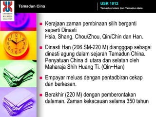 USK 1012
Tamadun Cina                          Tamadun Islam dan Tamadun Asia




              Kerajaan zaman pembinaan silih berganti
               seperti Dinasti
               Hsia, Shang, Chou/Zhou, Qin/Chin dan Han.
              Dinasti Han (206 SM-220 M) diangggap sebagai
               dinasti agung dalam sejarah Tamadun China.
               Penyatuan China di utara dan selatan oleh
               Maharaja Shih Huang Ti. (Qin~Han)
              Empayar meluas dengan pentadbiran cekap
               dan berkesan.
              Berakhir (220 M) dengan pemberontakan
               dalaman. Zaman kekacauan selama 350 tahun
 