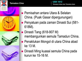 USK 1012
Tamadun Cina                      Tamadun Islam dan Tamadun Asia




              Pemisahan antara Utara & Selatan
               China. (Puak Gasar dipergunungan)
              Penyatuan pada zaman Dinasti Sui (581-
               618M).
              Dinasti Tang (618-907 M)
               membangunkan semula Tamadun China.
              Penaklukan Mongol di utara China abad
               ke 13 M.
              Dinasti Ming kuasai semula China pada
               kurun ke 15-16 M.
 
