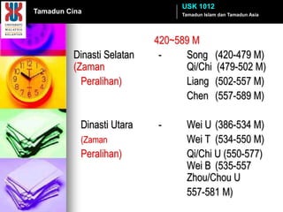 USK 1012
Tamadun Cina                    Tamadun Islam dan Tamadun Asia




                           420~589 M
         Dinasti Selatan    -    Song (420-479 M)
         (Zaman                  Qi/Chi (479-502 M)
           Peralihan)            Liang (502-557 M)
                                 Chen (557-589 M)

           Dinasti Utara   -      Wei U (386-534 M)
           (Zaman                 Wei T (534-550 M)
           Peralihan)             Qi/Chi U (550-577)
                                  Wei B (535-557
                                  Zhou/Chou U
                                  557-581 M)
 