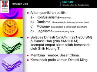 USK 1012
Tamadun Cina                             Tamadun Islam dan Tamadun Asia
               Institusi Politik & Pemerintahan
              Aliran pemikiran politik:-
               a) Konfusianisme-Moral/Nilai
               b) Daoisme- Bina watak,dunia/orang bermula jahat,
               c) Moisme- cinta sejagat & sama taraf, sederhana
               d) Legalisme- peraturan yang ketat,
              Selepas Dinasti Qin/Chin (221-206 SM)
               & Dinasti Han (206 SM-220 M)
               keempat-empat aliran telah bersepadu
               oleh Shih Huang Ti.
              Membina Tembok Besar China.
              Kemuncak pada zaman Dinasti Ming.
 