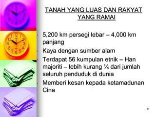 TANAH YANG LUAS DAN RAKYAT
             YANG RAMAI

•   5,200 km persegi lebar – 4,000 km
    panjang
•   Kaya dengan sumber alam
•   Terdapat 56 kumpulan etnik – Han
    majoriti – lebih kurang ¼ dari jumlah
    seluruh penduduk di dunia
•   Memberi kesan kepada ketamadunan
    Cina

                                            27
 