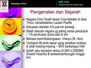 USK 1012
Tamadun Cina                          Tamadun Islam dan Tamadun Asia




                 Pengenalan dan Sejarah
              Negara Cina-Tanah besar Cina terletak di Asia
               Timur, bersebelahan Lautan Pasifik
              Keluasan daratan 9.6 juta km persegi
              Salah sebuah negara yg paling ramai penduduk
               – 1/5 penduduk dunia ada di sini
              Bahasa rasmi/kebangsaan –Hanyu (B. Han)
              Terdapat 56 etnik besar yang amalkan budaya
               & adat masing-masing – 90% berbangsa Han
              Salah satu tamadun tertua (4,000~2,000SM)
               Dinasti Hsia/Xia & berkesinambungan hingga
               kini.
 