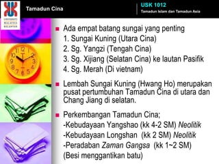 USK 1012
Tamadun Cina                            Tamadun Islam dan Tamadun Asia




              Ada empat batang sungai yang penting
               1. Sungai Kuning (Utara Cina)
               2. Sg. Yangzi (Tengah Cina)
               3. Sg. Xijiang (Selatan Cina) ke lautan Pasifik
               4. Sg. Merah (Di vietnam)
              Lembah Sungai Kuning (Hwang Ho) merupakan
               pusat pertumbuhan Tamadun Cina di utara dan
               Chang Jiang di selatan.
              Perkembangan Tamadun Cina;
               -Kebudayaan Yangshao (kk 4-2 SM) Neolitik
               -Kebudayaan Longshan (kk 2 SM) Neolitik
               -Peradaban Zaman Gangsa (kk 1~2 SM)
               (Besi menggantikan batu)
 
