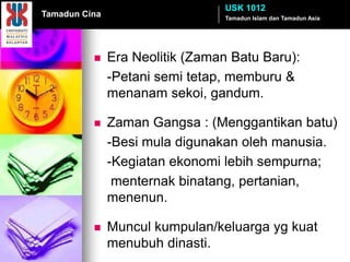 USK 1012
Tamadun Cina                     Tamadun Islam dan Tamadun Asia




              Era Neolitik (Zaman Batu Baru):
               -Petani semi tetap, memburu &
               menanam sekoi, gandum.

              Zaman Gangsa : (Menggantikan batu)
               -Besi mula digunakan oleh manusia.
               -Kegiatan ekonomi lebih sempurna;
                menternak binatang, pertanian,
               menenun.

              Muncul kumpulan/keluarga yg kuat
               menubuh dinasti.
 