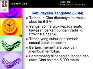 USK 1012
Tamadun Cina                    Tamadun Islam dan Tamadun Asia




                Kebudayaan Yangshao (6 SM)
              Tamadun Cina dipercayai bermula
               abad ke 6 SM.
              Yangshao merujuk kepada suatu
               kawasan perkampungan tradisi di
               Provinsi Shaanxi.
              Tanah yang subur dan lembab
               sesuai untuk pertanian.
              Bertani, memelihara babi dan
               membuat tembikar.
              Berkembang di bahagian tengah dan
               utara Cina selama 5,000 tahun.
 