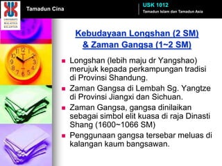 USK 1012
Tamadun Cina                        Tamadun Islam dan Tamadun Asia




                Kebudayaan Longshan (2 SM)
                 & Zaman Gangsa (1~2 SM)
              Longshan (lebih maju dr Yangshao)
               merujuk kepada perkampungan tradisi
               di Provinsi Shandung.
              Zaman Gangsa di Lembah Sg. Yangtze
               di Provinsi Jiangxi dan Sichuan.
              Zaman Gangsa, gangsa dinilaikan
               sebagai simbol elit kuasa di raja Dinasti
               Shang (1600~1066 SM)
              Penggunaan gangsa tersebar meluas di
               kalangan kaum bangsawan.
 