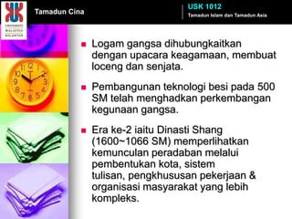 USK 1012
Tamadun Cina                      Tamadun Islam dan Tamadun Asia




              Logam gangsa dihubungkaitkan
               dengan upacara keagamaan, membuat
               loceng dan senjata.
              Pembangunan teknologi besi pada 500
               SM telah menghadkan perkembangan
               kegunaan gangsa.
              Era ke-2 iaitu Dinasti Shang
               (1600~1066 SM) memperlihatkan
               kemunculan peradaban melalui
               pembentukan kota, sistem
               tulisan, pengkhususan pekerjaan &
               organisasi masyarakat yang lebih
               kompleks.
 