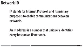 Network ID
    IP stands for Internet Protocol, and its primary
    purpose is to enable communications between
    networks.

    An IP address is a number that uniquely identiﬁes
    every host on an IP network.

                                                        1
 