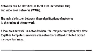 Networks can be classiﬁed as local area networks (LANs)
and wide area networks (WANs).

The main distinction between these classiﬁcations of networks
is the radius of the network.

A local area network is a network where the computers are physically close
together. Computers in a wide area network are often distributed beyond
metropolitan areas.


                                                                             
 