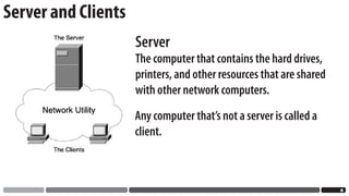 Server and Clients
                     Server
                     The computer that contains the hard drives,
                     printers, and other resources that are shared
                     with other network computers.
                     Any computer that’s not a server is called a
                     client.



                                                                     
 