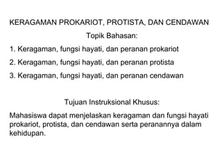 KERAGAMAN PROKARIOT, PROTISTA, DAN CENDAWAN
                      Topik Bahasan:
1. Keragaman, fungsi hayati, dan peranan prokariot
2. Keragaman, fungsi hayati, dan peranan protista
3. Keragaman, fungsi hayati, dan peranan cendawan


                Tujuan Instruksional Khusus:
Mahasiswa dapat menjelaskan keragaman dan fungsi hayati
prokariot, protista, dan cendawan serta peranannya dalam
kehidupan.
 