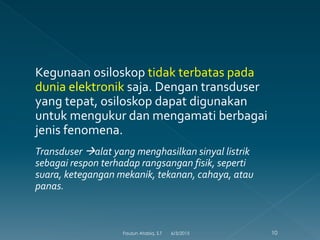 Kegunaan osiloskop tidak terbatas pada
dunia elektronik saja. Dengan transduser
yang tepat, osiloskop dapat digunakan
untuk mengukur dan mengamati berbagai
jenis fenomena.
Transduser alat yang menghasilkan sinyal listrik
sebagai respon terhadap rangsangan fisik, seperti
suara, ketegangan mekanik, tekanan, cahaya, atau
panas.
6/3/2015 10Fauzun Atabiq, S.T
 