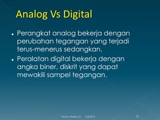  Perangkat analog bekerja dengan
perubahan tegangan yang terjadi
terus-menerus sedangkan,
 Peralatan digital bekerja dengan
angka biner, diskrit yang dapat
mewakili sampel tegangan.
6/3/2015 15Fauzun Atabiq, S.T
 