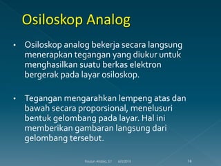 • Osiloskop analog bekerja secara langsung
menerapkan tegangan yang diukur untuk
menghasilkan suatu berkas elektron
bergerak pada layar osiloskop.
• Tegangan mengarahkan lempeng atas dan
bawah secara proporsional, menelusuri
bentuk gelombang pada layar. Hal ini
memberikan gambaran langsung dari
gelombang tersebut.
6/3/2015 16Fauzun Atabiq, S.T
 