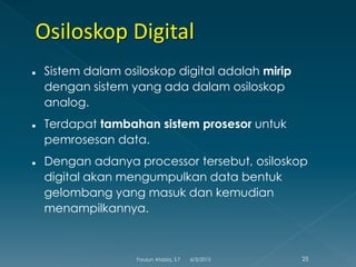  Sistem dalam osiloskop digital adalah mirip
dengan sistem yang ada dalam osiloskop
analog.
 Terdapat tambahan sistem prosesor untuk
pemrosesan data.
 Dengan adanya processor tersebut, osiloskop
digital akan mengumpulkan data bentuk
gelombang yang masuk dan kemudian
menampilkannya.
6/3/2015 25Fauzun Atabiq, S.T
 