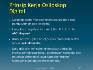  Osiloskop digital menggunakan konversi data dari
pengukuran analog ke digital.
 Pengukuran sinyal analog ke digital dilakukan oleh
ADC hi-speed.
 Dasar pewaktu (time base) ADC ini dikendalikan oleh
sebuah mikrokontroler.
 Data digital ini kemudian ditampilkan pada LED
matriks dengan scanning / pemindaian horizontal dan
besarnya data sesuai sinyal juga dikendalikan
menggunakan sebuah mikrokontroler.
6/3/2015 27Fauzun Atabiq, S.T
 