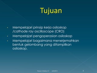 • Mempelajari prinsip kerja osiloskop
/cathode ray oscilloscope (CRO)
• Mempelajari pengoperasian osiloskop
• Mempelajari bagaimana menerjemahkan
bentuk gelombang yang ditampilkan
osiloskop.
6/3/2015 3Fauzun Atabiq, S.T
 