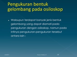  Walaupun terdapat banyak jenis bentuk
gelombang yang dapat diamati pada
pengukuran dengan osiloskop, namun pada
intinya pengukuran-pengukuran tersebut
antara lain :
6/3/2015 30Fauzun Atabiq, S.T
 
