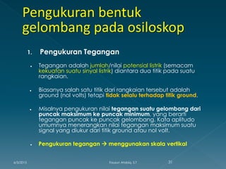 1. Pengukuran Tegangan
 Tegangan adalah jumlah/nilai potensial listrik (semacam
kekuatan suatu sinyal listrik) diantara dua titik pada suatu
rangkaian.
 Biasanya salah satu titik dari rangkaian tersebut adalah
ground (nol volts) tetapi tidak selalu terhadap titik ground.
 Misalnya pengukuran nilai tegangan suatu gelombang dari
puncak maksimum ke puncak minimum, yang berarti
tegangan puncak ke puncak gelombang. Kata aplitudo
umumnya menerangkan nilai tegangan maksimum suatu
signal yang diukur dari titik ground atau nol volt.
 Pengukuran tegangan  menggunakan skala vertikal
6/3/2015 31Fauzun Atabiq, S.T
 
