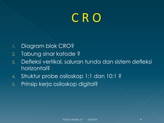 1. Diagram blok CRO?
2. Tabung sinar katode ?
3. Defleksi vertikal, saluran tunda dan sistem defleksi
horizontal?
4. Struktur probe osiloskop 1:1 dan 10:1 ?
5. Prinsip kerja osiloskop digital?
6/3/2015 4Fauzun Atabiq, S.T
 