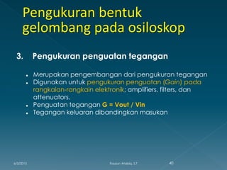 3. Pengukuran penguatan tegangan
 Merupakan pengembangan dari pengukuran tegangan
 Digunakan untuk pengukuran penguatan (Gain) pada
rangkaian-rangkain elektronik; amplifiers, filters, dan
attenuators.
 Penguatan tegangan G = Vout / Vin
 Tegangan keluaran dibandingkan masukan
6/3/2015 40Fauzun Atabiq, S.T
 