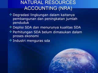 NATURAL RESOURCES
ACCOUNTING (NRA)
 Degradasi lingkungan dalam kaitanya
pembangunan dan peningkatan jumlah
penduduk
 Deplisi SDA dan menurunya kualitas SDA
 Perhitungan SDA belum dimasukan dalam
proses ekonomi
 Industri menguras sda
 
