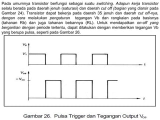 Pada umumnya transistor berfungsi sebagai suatu switching. Adapun kerja transistor
selalu berada pada daerah jenuh (saturasi) dan daerah cut off (bagian yang diarsir pada
Gambar 24). Transistor dapat bekerja pada daerah 35 jenuh dan daerah cut off-nya,
dengan cara melakukan pengaturan tegangan Vb dan rangkaian pada basisnya
(tahanan Rb) dan juga tahanan bebannya (RL). Untuk mendapatkan on-off yang
bergantian dengan periode tertentu, dapat dilakukan dengan memberikan tegangan Vb
yang berupa pulsa, seperti pada Gambar 26.